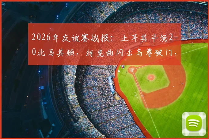 2026年友谊赛战报：土耳其半场2-0北马其顿，柯克曲闪击乌尊破门，战术解析与球员表现回顾