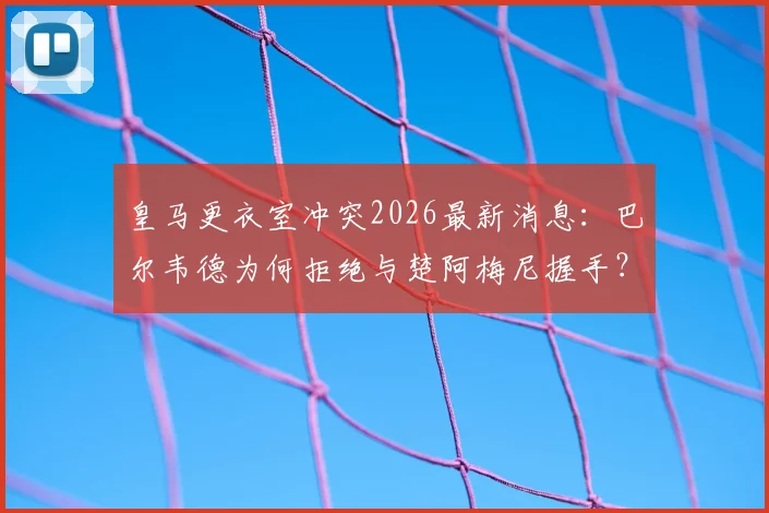 皇马更衣室冲突2026最新消息：巴尔韦德为何拒绝与楚阿梅尼握手？现场视频及冲突原因深度分析