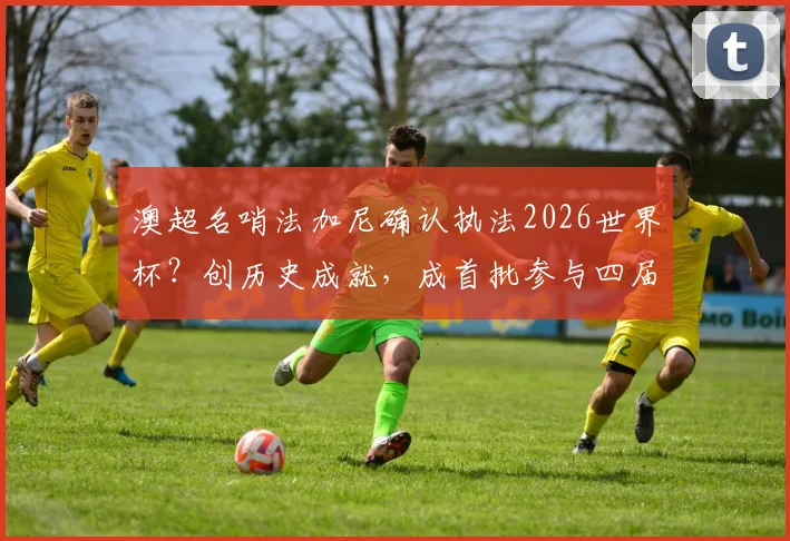 澳超名哨法加尼确认执法2026世界杯？创历史成就，成首批参与四届执法传奇