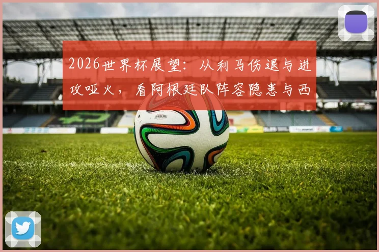 2026世界杯展望：从利马伤退与进攻哑火，看阿根廷队阵容隐患与西班牙交锋历史
