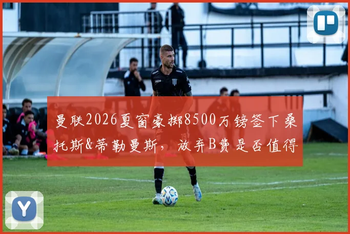曼联2026夏窗豪掷8500万镑签下桑托斯&蒂勒曼斯，放弃B费是否值得？深度解析中场换血决策