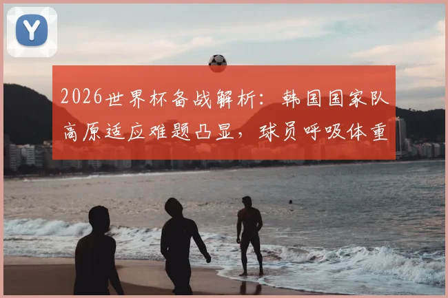 2026世界杯备战解析：韩国国家队高原适应难题凸显，球员呼吸体重变化引关注