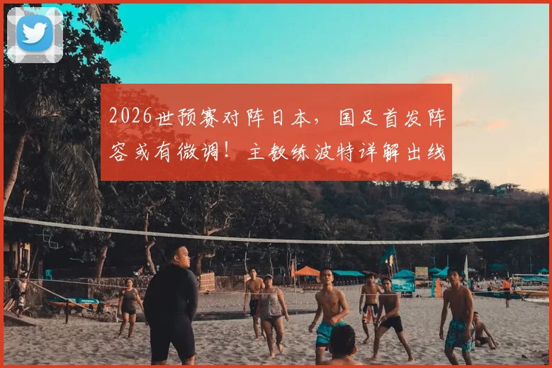 2026世预赛对阵日本，国足首发阵容或有微调！主教练波特详解出线形势与战术考量