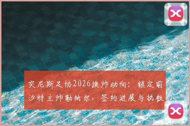 突尼斯足协2026换帅动向：锁定前沙特主帅勒纳尔，签约进展与执教前景深度剖析