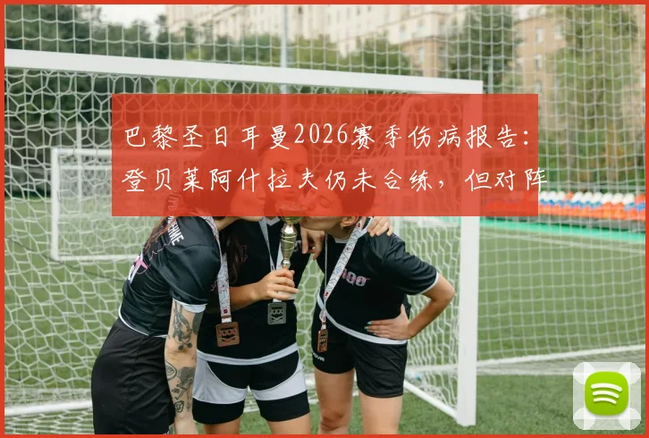 巴黎圣日耳曼2026赛季伤病报告：登贝莱阿什拉夫仍未合练，但对阵拜仁前复出前景乐观