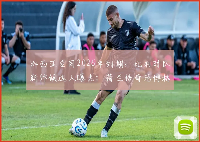加西亚合同2026年到期，比利时队新帅候选人曝光：荷兰传奇范博梅尔成热门，换帅传闻深度分析