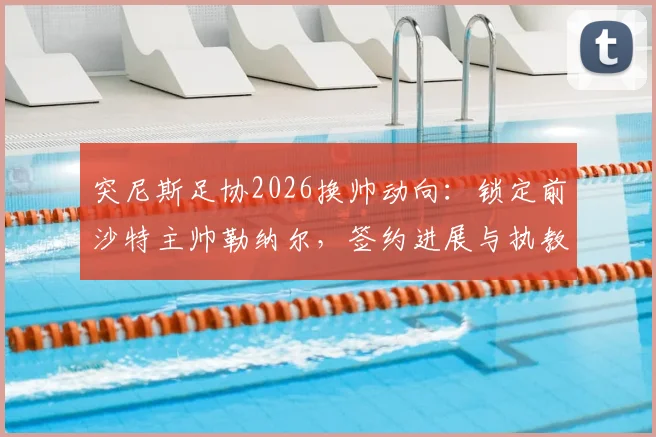 突尼斯足协2026换帅动向：锁定前沙特主帅勒纳尔，签约进展与执教前景深度剖析