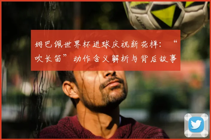 姆巴佩世界杯进球庆祝新花样:“吹长笛”动作含义解析与背后故事