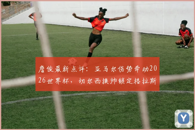 詹俊最新点评：亚马尔伤势牵动2026世界杯，切尔西换帅锁定格拉斯纳原因解析