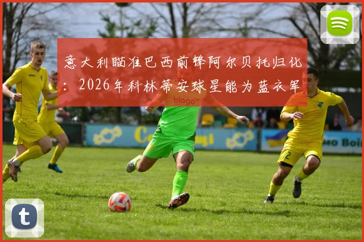 意大利瞄准巴西前锋阿尔贝托归化:2026年科林蒂安球星能为蓝衣军团带来什么改变?