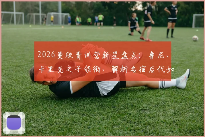 2026曼联青训营新星盘点：鲁尼、卡里克之子领衔，解析名宿后代如何跻身重点培养名单