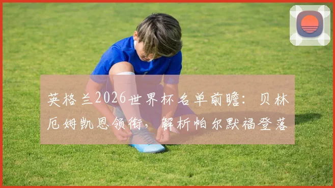 英格兰2026世界杯名单前瞻:贝林厄姆凯恩领衔,解析帕尔默福登落选原因