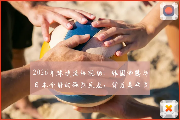 2026年球迷接机现场：韩国沸腾与日本冷静的强烈反差，背后是两国文化的真实投射