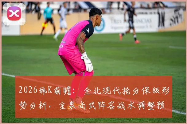 2026韩K前瞻:全北现代抢分保级形势分析,金泉尚武阵容战术调整预测