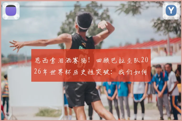 恩西索泪洒赛场！回顾巴拉圭队2026年世界杯历史性突破：我们如何创造奇迹？球迷应援视频曝光