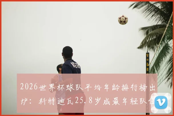 2026世界杯球队平均年龄排行榜出炉：科特迪瓦25.8岁成最年轻队伍，巴拿马30.4岁领跑，年龄对成绩影响几何
