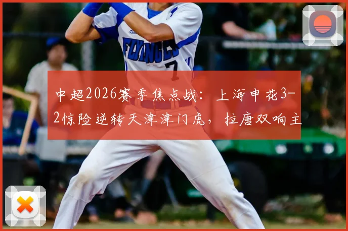 中超2026赛季焦点战：上海申花3-2惊险逆转天津津门虎，拉唐双响主导逆转，比赛过程堪称“失误大战”