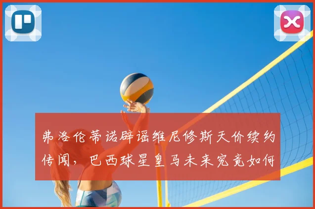 弗洛伦蒂诺辟谣维尼修斯天价续约传闻，巴西球星皇马未来究竟如何？
