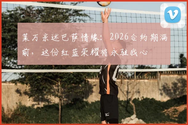 莱万亲述巴萨情缘：2026合约期满前，这份红蓝荣耀将永驻我心