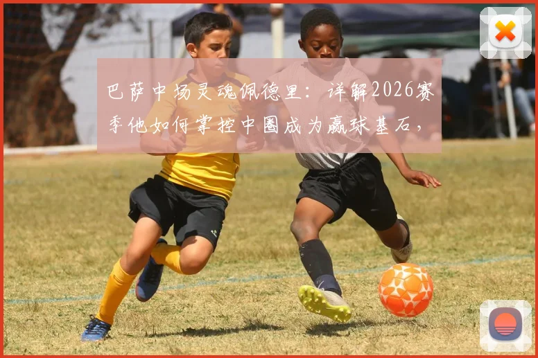 巴萨中场灵魂佩德里：详解2026赛季他如何掌控中圈成为赢球基石，技术特点全分析