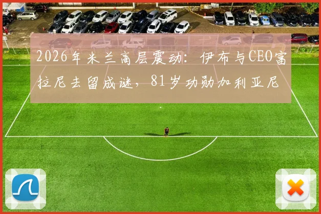 2026年米兰高层震动：伊布与CEO富拉尼去留成谜，81岁功勋加利亚尼或再度回归掌舵