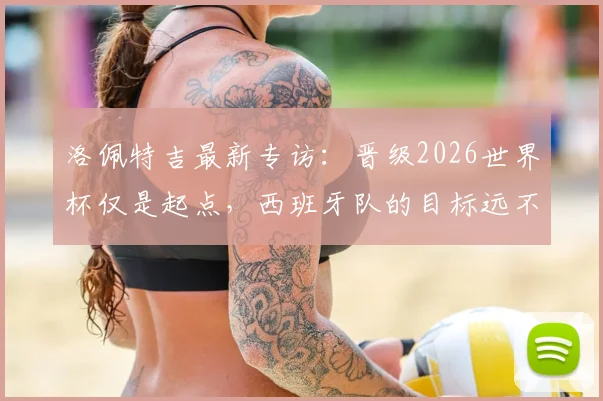 洛佩特吉最新专访:晋级2026世界杯仅是起点,西班牙队的目标远不止于此,主教练亲述团队竞争哲学