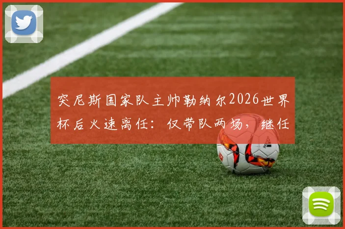 突尼斯国家队主帅勒纳尔2026世界杯后火速离任：仅带队两场，继任者是谁？未来去向解析