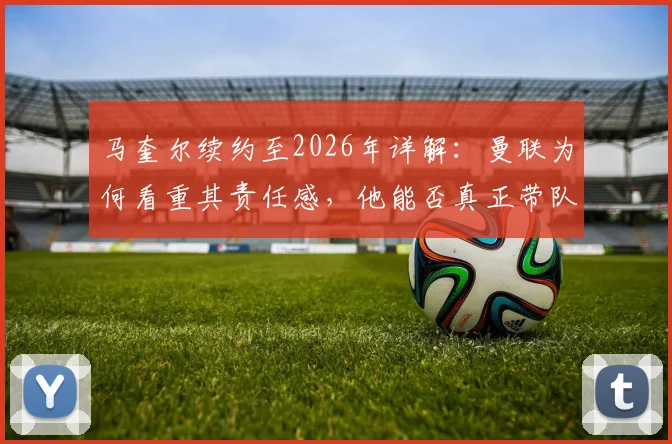 马奎尔续约至2026年详解：曼联为何看重其责任感，他能否真正带队冲击冠军？